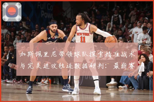 加斯佩里尼带领球队探索精准战术与完美进攻轨迹数据研判：最新赛事动态与深度分析