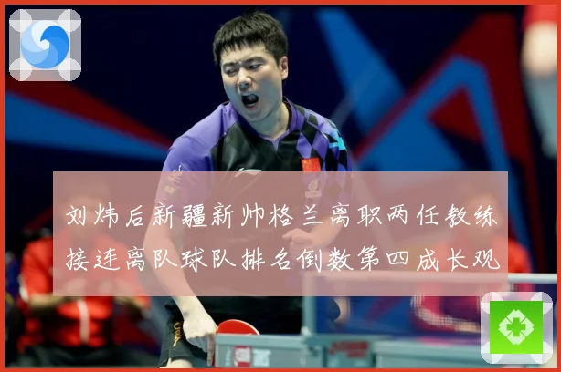 刘炜后新疆新帅格兰离职两任教练接连离队球队排名倒数第四成长观察：最新赛事动态与深度分析