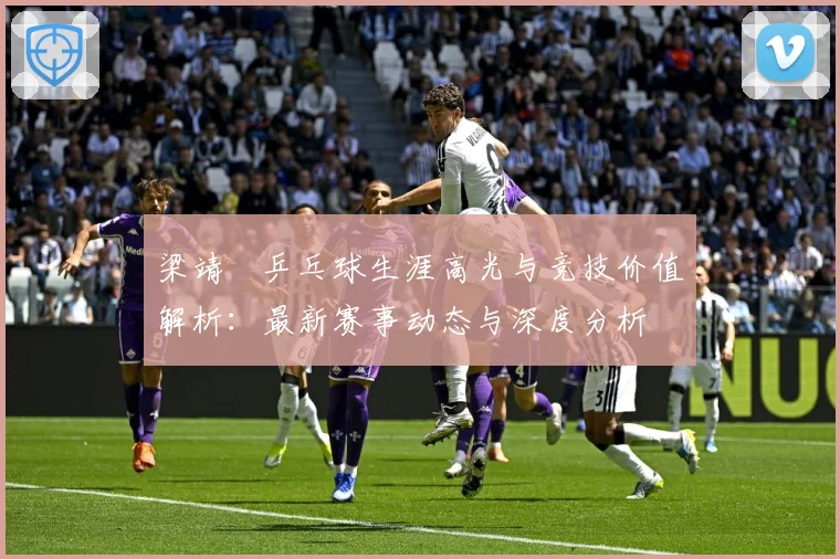 梁靖崑乒乓球生涯高光与竞技价值解析：最新赛事动态与深度分析