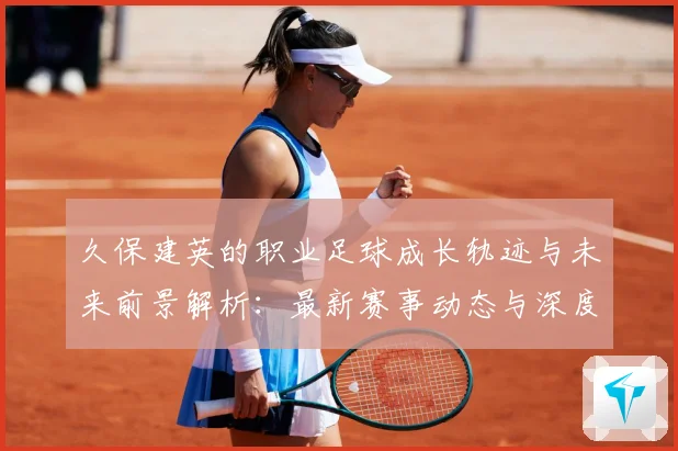 久保建英的职业足球成长轨迹与未来前景解析：最新赛事动态与深度分析