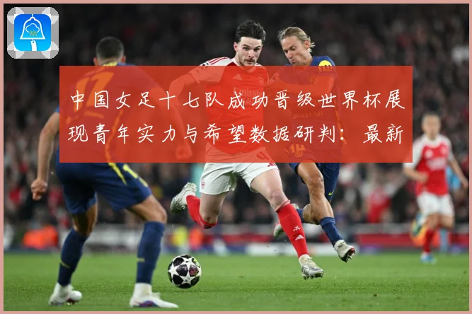 中国女足十七队成功晋级世界杯展现青年实力与希望数据研判：最新赛事动态与深度分析