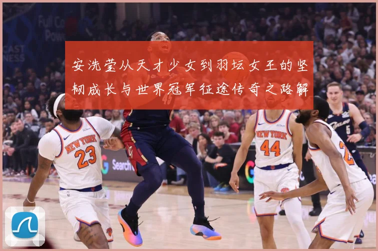 安洗莹从天才少女到羽坛女王的坚韧成长与世界冠军征途传奇之路解析：最新赛事动态与深度分析