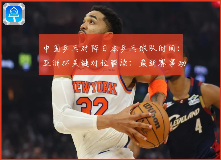 中国乒乓对阵日本乒乓球队时间：亚洲杯关键对位解读：最新赛事动态与深度分析