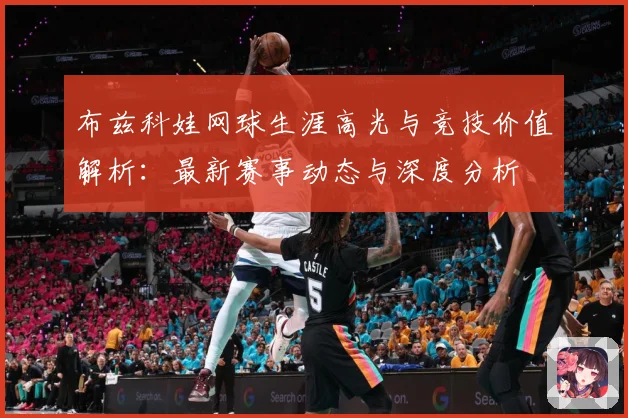 布兹科娃网球生涯高光与竞技价值解析：最新赛事动态与深度分析