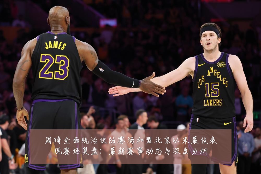 周琦全面统治攻防赛场加盟北京以来最佳表现赛场复盘：最新赛事动态与深度分析
