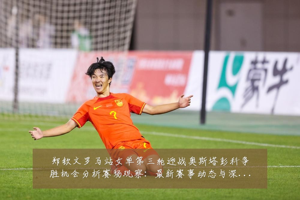 郑钦文罗马站女单第三轮迎战奥斯塔彭科争胜机会分析赛场观察：最新赛事动态与深度分析
